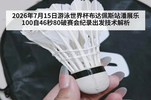 2026年7月15日游泳世界杯布达佩斯站潘展乐100自46秒80破赛会纪录出发技术解析