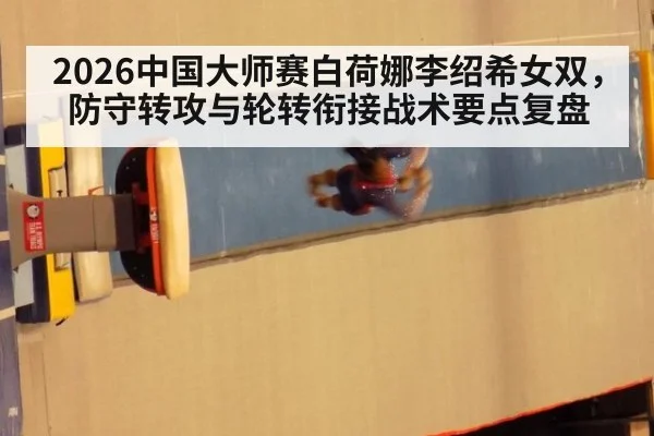 2026中国大师赛白荷娜李绍希女双，防守转攻与轮转衔接战术要点复盘