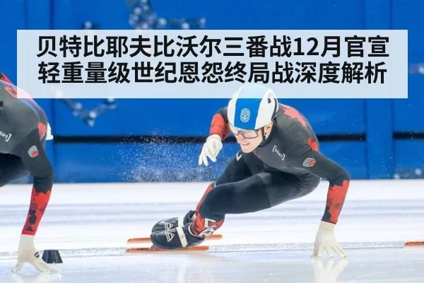 贝特比耶夫比沃尔三番战12月官宣 轻重量级世纪恩怨终局战深度解析